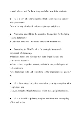 tained, where, and for how long, and also how it is retained.
■ IG is a sort of super discipline that encompasses a variety
of key concepts
from a variety of related and overlapping disciplines.
■ Practicing good IG is the essential foundation for building
legally defensible
disposition practices to discard unneeded information.
■ According to ARMA, IG is “a strategic framework
composed of standards,
processes, roles, and metrics that hold organizations and
individuals account-
able to create, organize, secure, maintain, use, and dispose of
information in
ways that align with and contribute to the organization’s goals.”
30
■ IG is how an organization maintains security, complies with
regulations and
laws, and meets ethical standards when managing information.
■ IG is a multidisciplinary program that requires an ongoing
effort and active
 