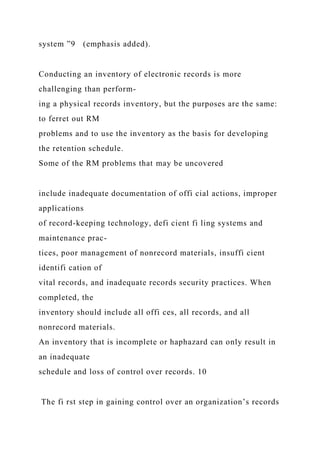 system ”9 (emphasis added).
Conducting an inventory of electronic records is more
challenging than perform-
ing a physical records inventory, but the purposes are the same:
to ferret out RM
problems and to use the inventory as the basis for developing
the retention schedule.
Some of the RM problems that may be uncovered
include inadequate documentation of offi cial actions, improper
applications
of record-keeping technology, defi cient fi ling systems and
maintenance prac-
tices, poor management of nonrecord materials, insuffi cient
identifi cation of
vital records, and inadequate records security practices. When
completed, the
inventory should include all offi ces, all records, and all
nonrecord materials.
An inventory that is incomplete or haphazard can only result in
an inadequate
schedule and loss of control over records. 10
The fi rst step in gaining control over an organization’s records
 