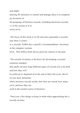 and imple-
menting IG measures to control and manage them is to complete
an inventory of
all groupings of business records, including electronic records,
11 at the system or fi le
series level.
The focus of this book is on IG and more granually e-records,
and when it comes
to e-records, NARA has a specifi c recommendation: Inventory
at the computer systems
level. This differs from advice given by experts in the past.
The records inventory is the basis for developing a records
retention schedule
that spells out how long different types of records are to be held
and how they will
be archived or disposed of at the end of their life cycle. But fi
rst you must determine
where business records reside, how they are stored, how many
exist, and how they are
used in the normal course of business.
There are a few things to keep in mind when approaching the e-
records invento-
 