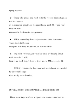 rying process:
■ Those who create and work with the records themselves are
the best source
of information about how the records are used. They are your
most critical
resource in the inventorying process.
■ RM is something that everyone wants done but no one
wants to do (although
everyone will have an opinion on how to do it).
■ The people working in business units are touchy about
their records. It will
take some work to get them to trust a new RM approach. 12
NARA recommends that electronic records are inventoried
by information sys-
tem, not by record series.
INFORMATION GOVERNANCE AND RECORDS 155
These knowledge workers are your best resource and can be
 