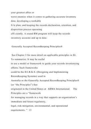your greatest allies or
worst enemies when it comes to gathering accurate inventory
data; developing a workable
fi le plan; and keeping the records declaration, retention, and
disposition process operating
effi ciently. A sound RM program will keep the records
inventory accurate and up to date.
Generally Accepted Recordkeeping Principles®
See Chapter 3 for more detail on applicable principles in IG.
To summarize: It may be useful
to use a model or framework to guide your records inventorying
efforts. Such frameworks
could be the D.I.R.K.S. (Designing and Implementing
Recordkeeping Systems) used in
Australia or the Generally Accepted Recordkeeping Principles®
(or “the Principles”) that
originated in the United States at ARMA International. The
Principles are a “framework
for managing records in a way that supports an organization’s
immediate and future regulatory,
legal, risk mitigation, environmental, and operational
requirements. ” 13
 