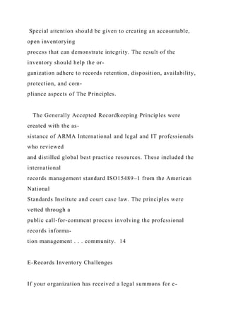 Special attention should be given to creating an accountable,
open inventorying
process that can demonstrate integrity. The result of the
inventory should help the or-
ganization adhere to records retention, disposition, availability,
protection, and com-
pliance aspects of The Principles.
The Generally Accepted Recordkeeping Principles were
created with the as-
sistance of ARMA International and legal and IT professionals
who reviewed
and distilled global best practice resources. These included the
international
records management standard ISO15489–1 from the American
National
Standards Institute and court case law. The principles were
vetted through a
public call-for-comment process involving the professional
records informa-
tion management . . . community. 14
E-Records Inventory Challenges
If your organization has received a legal summons for e-
 