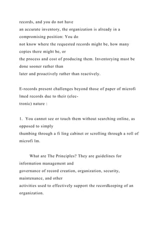 records, and you do not have
an accurate inventory, the organization is already in a
compromising position: You do
not know where the requested records might be, how many
copies there might be, or
the process and cost of producing them. Inventorying must be
done sooner rather than
later and proactively rather than reactively.
E-records present challenges beyond those of paper of microfi
lmed records due to their (elec-
tronic) nature :
1. You cannot see or touch them without searching online, as
opposed to simply
thumbing through a fi ling cabinet or scrolling through a roll of
microfi lm.
What are The Principles? They are guidelines for
information management and
governance of record creation, organization, security,
maintenance, and other
activities used to effectively support the recordkeeping of an
organization.
 
