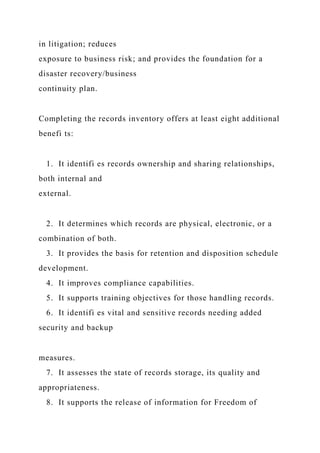 in litigation; reduces
exposure to business risk; and provides the foundation for a
disaster recovery/business
continuity plan.
Completing the records inventory offers at least eight additional
benefi ts:
1. It identifi es records ownership and sharing relationships,
both internal and
external.
2. It determines which records are physical, electronic, or a
combination of both.
3. It provides the basis for retention and disposition schedule
development.
4. It improves compliance capabilities.
5. It supports training objectives for those handling records.
6. It identifi es vital and sensitive records needing added
security and backup
measures.
7. It assesses the state of records storage, its quality and
appropriateness.
8. It supports the release of information for Freedom of
 