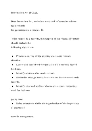 Information Act (FOIA),
Data Protection Act, and other mandated information release
requirements
for governmental agencies. 16
With respect to e-records, the purpose of the records inventory
should include the
following objectives:
■ Provide a survey of the existing electronic records
situation.
■ Locate and describe the organization’s electronic record
holdings.
■ Identify obsolete electronic records.
■ Determine storage needs for active and inactive electronic
records.
■ Identify vital and archival electronic records, indicating
need for their on-
going care.
■ Raise awareness within the organization of the importance
of electronic
records management.
 