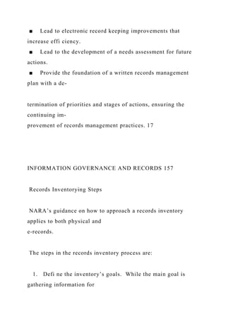 ■ Lead to electronic record keeping improvements that
increase effi ciency.
■ Lead to the development of a needs assessment for future
actions.
■ Provide the foundation of a written records management
plan with a de-
termination of priorities and stages of actions, ensuring the
continuing im-
provement of records management practices. 17
INFORMATION GOVERNANCE AND RECORDS 157
Records Inventorying Steps
NARA’s guidance on how to approach a records inventory
applies to both physical and
e-records.
The steps in the records inventory process are:
1. Defi ne the inventory’s goals. While the main goal is
gathering information for
 
