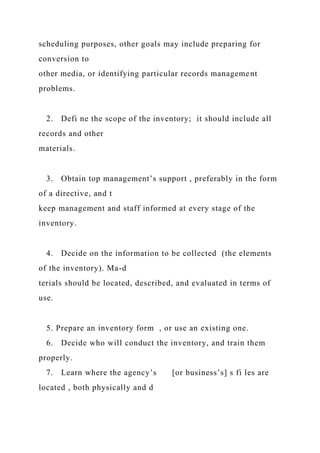 scheduling purposes, other goals may include preparing for
conversion to
other media, or identifying particular records management
problems.
2. Defi ne the scope of the inventory; it should include all
records and other
materials.
3. Obtain top management’s support , preferably in the form
of a directive, and t
keep management and staff informed at every stage of the
inventory.
4. Decide on the information to be collected (the elements
of the inventory). Ma-d
terials should be located, described, and evaluated in terms of
use.
5. Prepare an inventory form , or use an existing one.
6. Decide who will conduct the inventory, and train them
properly.
7. Learn where the agency’s [or business’s] s fi les are
located , both physically and d
 
