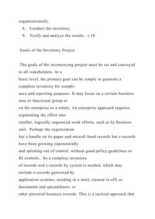 organizationally.
8. Conduct the inventory.
9. Verify and analyze the results. s 18
Goals of the Inventory Project
The goals of the inventorying project must be set and conveyed
to all stakeholders. At a
basic level, the primary goal can be simply to generate a
complete inventory for compli-
ance and reporting purposes. It may focus on a certain business
area or functional group or
on the enterprise as a whole. An enterprise approach requires
segmenting the effort into
smaller, logically sequenced work efforts, such as by business
unit. Perhaps the organization
has a handle on its paper and microfi lmed records but e-records
have been growing exponentially
and spiraling out of control, without good policy guidelines or
IG controls. So a complete inventory
of records and e-records by system is needed, which may
include e-records generated by
application systems, residing in e-mail, created in offi ce
documents and spreadsheets, or
other potential business records. This is a tactical approach that
 