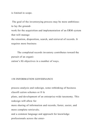 is limited in scope.
The goal of the inventorying process may be more ambitious:
to lay the ground-
work for the acquisition and implementation of an ERM system
that will manage
the retention, disposition, search, and retrieval of records. It
requires more business
The completed records inventory contributes toward the
pursuit of an organi-
zation’s IG objectives in a number of ways.
158 INFORMATION GOVERNANCE
process analysis and redesign, some rethinking of business
classifi cation schemes or fi le
plans, and development of an enterprise-wide taxonomy. This
redesign will allow for
more sharing of information and records; faster, easier, and
more complete retrievals;
and a common language and approach for knowledge
professionals across the enter-
 
