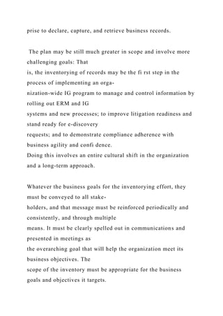 prise to declare, capture, and retrieve business records.
The plan may be still much greater in scope and involve more
challenging goals: That
is, the inventorying of records may be the fi rst step in the
process of implementing an orga-
nization-wide IG program to manage and control information by
rolling out ERM and IG
systems and new processes; to improve litigation readiness and
stand ready for e-discovery
requests; and to demonstrate compliance adherence with
business agility and confi dence.
Doing this involves an entire cultural shift in the organization
and a long-term approach.
Whatever the business goals for the inventorying effort, they
must be conveyed to all stake-
holders, and that message must be reinforced periodically and
consistently, and through multiple
means. It must be clearly spelled out in communications and
presented in meetings as
the overarching goal that will help the organization meet its
business objectives. The
scope of the inventory must be appropriate for the business
goals and objectives it targets.
 