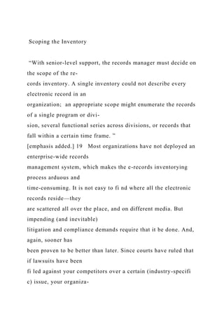 Scoping the Inventory
“With senior-level support, the records manager must decide on
the scope of the re-
cords inventory. A single inventory could not describe every
electronic record in an
organization; an appropriate scope might enumerate the records
of a single program or divi-
sion, several functional series across divisions, or records that
fall within a certain time frame. ”
[emphasis added.] 19 Most organizations have not deployed an
enterprise-wide records
management system, which makes the e-records inventorying
process arduous and
time-consuming. It is not easy to fi nd where all the electronic
records reside—they
are scattered all over the place, and on different media. But
impending (and inevitable)
litigation and compliance demands require that it be done. And,
again, sooner has
been proven to be better than later. Since courts have ruled that
if lawsuits have been
fi led against your competitors over a certain (industry-specifi
c) issue, your organiza-
 