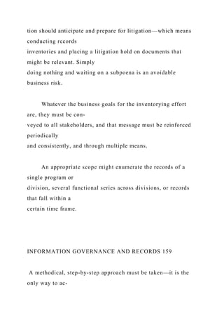tion should anticipate and prepare for litigation—which means
conducting records
inventories and placing a litigation hold on documents that
might be relevant. Simply
doing nothing and waiting on a subpoena is an avoidable
business risk.
Whatever the business goals for the inventorying effort
are, they must be con-
veyed to all stakeholders, and that message must be reinforced
periodically
and consistently, and through multiple means.
An appropriate scope might enumerate the records of a
single program or
division, several functional series across divisions, or records
that fall within a
certain time frame.
INFORMATION GOVERNANCE AND RECORDS 159
A methodical, step-by-step approach must be taken—it is the
only way to ac-
 