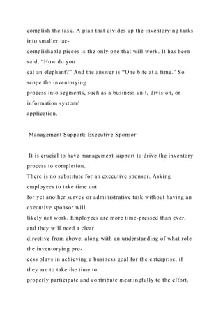 complish the task. A plan that divides up the inventorying tasks
into smaller, ac-
complishable pieces is the only one that will work. It has been
said, “How do you
eat an elephant?” And the answer is “One bite at a time.” So
scope the inventorying
process into segments, such as a business unit, division, or
information system/
application.
Management Support: Executive Sponsor
It is crucial to have management support to drive the inventory
process to completion.
There is no substitute for an executive sponsor. Asking
employees to take time out
for yet another survey or administrative task without having an
executive sponsor will
likely not work. Employees are more time-pressed than ever,
and they will need a clear
directive from above, along with an understanding of what role
the inventorying pro-
cess plays in achieving a business goal for the enterprise, if
they are to take the time to
properly participate and contribute meaningfully to the effort.
 