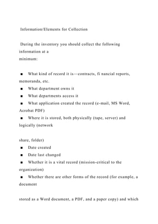Information/Elements for Collection
During the inventory you should collect the following
information at a
minimum:
■ What kind of record it is—contracts, fi nancial reports,
memoranda, etc.
■ What department owns it
■ What departments access it
■ What application created the record (e-mail, MS Word,
Acrobat PDF)
■ Where it is stored, both physically (tape, server) and
logically (network
share, folder)
■ Date created
■ Date last changed
■ Whether it is a vital record (mission-critical to the
organization)
■ Whether there are other forms of the record (for example, a
document
stored as a Word document, a PDF, and a paper copy) and which
 