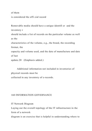 of them
is considered the offi cial record
Removable media should have a unique identifi er and the
inventory r
should include a list of records on the particular volume as well
as the
characteristics of the volume, e.g., the brand, the recording
format, the
capacity and volume used, and the date of manufacture and date
of last
update.20 (Emphasis added.)
Additional information not included in inventories of
physical records must be
collected in any inventory of e-records.
160 INFORMATION GOVERNANCE
IT Network Diagram
Laying out the overall topology of the IT infrastructure in the
form of a network
diagram is an exercise that is helpful in understanding where to
 