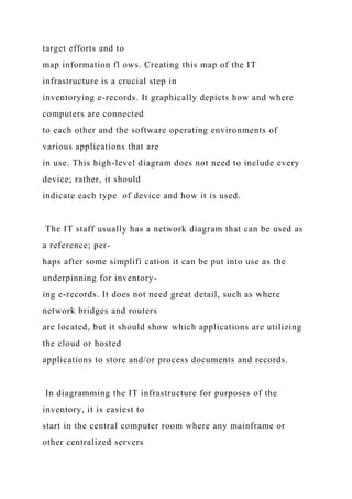 target efforts and to
map information fl ows. Creating this map of the IT
infrastructure is a crucial step in
inventorying e-records. It graphically depicts how and where
computers are connected
to each other and the software operating environments of
various applications that are
in use. This high-level diagram does not need to include every
device; rather, it should
indicate each type of device and how it is used.
The IT staff usually has a network diagram that can be used as
a reference; per-
haps after some simplifi cation it can be put into use as the
underpinning for inventory-
ing e-records. It does not need great detail, such as where
network bridges and routers
are located, but it should show which applications are utilizing
the cloud or hosted
applications to store and/or process documents and records.
In diagramming the IT infrastructure for purposes of the
inventory, it is easiest to
start in the central computer room where any mainframe or
other centralized servers
 