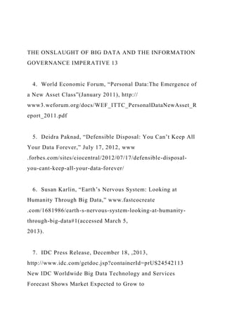 THE ONSLAUGHT OF BIG DATA AND THE INFORMATION
GOVERNANCE IMPERATIVE 13
4. World Economic Forum, “Personal Data:The Emergence of
a New Asset Class”(January 2011), http://
www3.weforum.org/docs/WEF_ITTC_PersonalDataNewAsset_R
eport_2011.pdf
5. Deidra Paknad, “Defensible Disposal: You Can’t Keep All
Your Data Forever,” July 17, 2012, www
.forbes.com/sites/ciocentral/2012/07/17/defensible-disposal-
you-cant-keep-all-your-data-forever/
6. Susan Karlin, “Earth’s Nervous System: Looking at
Humanity Through Big Data,” www.fastcocreate
.com/1681986/earth-s-nervous-system-looking-at-humanity-
through-big-data#1(accessed March 5,
2013).
7. IDC Press Release, December 18, ,2013,
http://www.idc.com/getdoc.jsp?containerId=prUS24542113
New IDC Worldwide Big Data Technology and Services
Forecast Shows Market Expected to Grow to
 