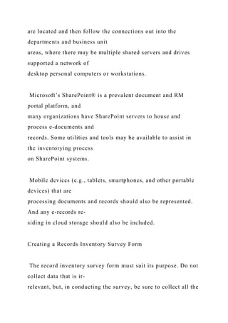 are located and then follow the connections out into the
departments and business unit
areas, where there may be multiple shared servers and drives
supported a network of
desktop personal computers or workstations.
Microsoft’s SharePoint® is a prevalent document and RM
portal platform, and
many organizations have SharePoint servers to house and
process e-documents and
records. Some utilities and tools may be available to assist in
the inventorying process
on SharePoint systems.
Mobile devices (e.g., tablets, smartphones, and other portable
devices) that are
processing documents and records should also be represented.
And any e-records re-
siding in cloud storage should also be included.
Creating a Records Inventory Survey Form
The record inventory survey form must suit its purpose. Do not
collect data that is ir-
relevant, but, in conducting the survey, be sure to collect all the
 