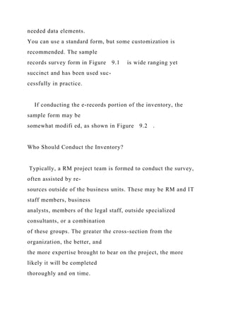 needed data elements.
You can use a standard form, but some customization is
recommended. The sample
records survey form in Figure 9.1 is wide ranging yet
succinct and has been used suc-
cessfully in practice.
If conducting the e-records portion of the inventory, the
sample form may be
somewhat modifi ed, as shown in Figure 9.2 .
Who Should Conduct the Inventory?
Typically, a RM project team is formed to conduct the survey,
often assisted by re-
sources outside of the business units. These may be RM and IT
staff members, business
analysts, members of the legal staff, outside specialized
consultants, or a combination
of these groups. The greater the cross-section from the
organization, the better, and
the more expertise brought to bear on the project, the more
likely it will be completed
thoroughly and on time.
 