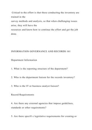 Critical to the effort is that those conducting the inventory are
trained in the
survey methods and analysis, so that when challenging issues
arise, they will have the
resources and know-how to continue the effort and get the job
done.
INFORMATION GOVERNANCE AND RECORDS 161
Department Information
1. What is the reporting structure of the department?
2. Who is the department liaison for the records inventory?
3. Who is the IT or business analyst liaison?
Record Requirements
4. Are there any external agencies that impose guidelines,
standards or other requirements?
5. Are there specifi c legislative requirements for creating or
 