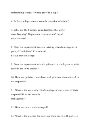 maintaining records? Please provide a copy.
6. Is there a departmental records retention schedule?
7. What are the business considerations that drive
recordkeeping? Regulatory requirements? Legal
requirements?
8. Does the department have an existing records management
policy? Guidelines? Procedures?
Please provide a copy.
9. Does the department provide guidance to employees on what
records are to be created?
10. How are policies, procedures and guidance disseminated to
the employees?
11. What is the current level of employees’ awareness of their
responsibilities for records
management?
12. How are nonrecords managed?
13. What is the process for ensuring compliance with policies,
 