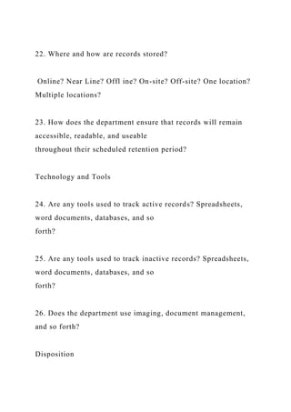 22. Where and how are records stored?
Online? Near Line? Offl ine? On-site? Off-site? One location?
Multiple locations?
23. How does the department ensure that records will remain
accessible, readable, and useable
throughout their scheduled retention period?
Technology and Tools
24. Are any tools used to track active records? Spreadsheets,
word documents, databases, and so
forth?
25. Are any tools used to track inactive records? Spreadsheets,
word documents, databases, and so
forth?
26. Does the department use imaging, document management,
and so forth?
Disposition
 