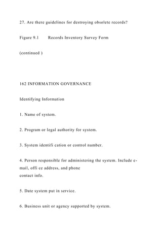 27. Are there guidelines for destroying obsolete records?
Figure 9.1 Records Inventory Survey Form
(continued )
162 INFORMATION GOVERNANCE
Identifying Information
1. Name of system.
2. Program or legal authority for system.
3. System identifi cation or control number.
4. Person responsible for administering the system. Include e-
mail, offi ce address, and phone
contact info.
5. Date system put in service.
6. Business unit or agency supported by system.
 