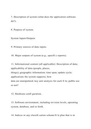 7. Description of system (what does the application software
do?).
8. Purpose of system.
System Inputs/Outputs
9. Primary sources of data inputs.
10. Major outputs of system (e.g., specifi c reports).
11. Informational content (all applicable): Description of data;
applicability of data (people, places,
things); geographic information; time span; update cycle;
applications the system supports; how
data are manipulated; key unit analysis for each fi le; public use
or not?
12. Hardware confi guration.
13. Software environment, including revision levels, operating
system, database, and so forth.
14. Indices or any classifi cation scheme/fi le plan that is in
 
