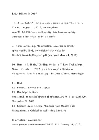 $32.4 Billion in 2017
8. Steve Lohr, “How Big Data Became So Big,” New York
Times, August 11, 2012, www.nytimes.
com/2012/08/12/business/how-big-data-became-so-big-
unboxed.html?_r=2&smid=tw-share&
9. Kahn Consulting, “Information Governance Brief,”
sponsored by IBM, www.delve.us/downloads/
Brief-Defensible-Disposal.pdf (accessed March 4, 2013).
10. Barclay T. Blair, “Girding for Battle,” Law Technology
News, October 1, 2012, www.law.com/jsp/lawtech-
nologynews/PubArticleLTN.jsp?id=1202572459732&thepage=1
11. Ibid.
12. Paknad, “Defensible Disposal.”
13. Randolph A. Kahn,
https://twitter.com/InfoParkingLot/status/273791612172259329,
November 28, 2012.
14. Gartner Press Release, “Gartner Says Master Data
Management Is Critical to Achieving Effective
Information Governance,”
www.gartner.com/newsroom/id/1898914, January 19, 2012
 