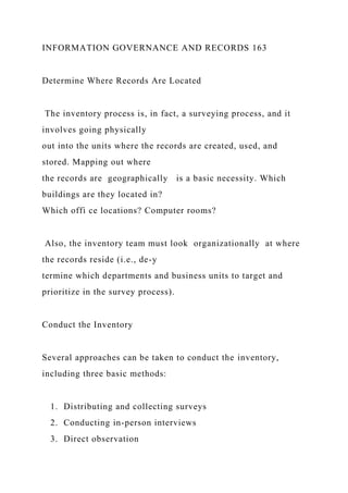 INFORMATION GOVERNANCE AND RECORDS 163
Determine Where Records Are Located
The inventory process is, in fact, a surveying process, and it
involves going physically
out into the units where the records are created, used, and
stored. Mapping out where
the records are geographically is a basic necessity. Which
buildings are they located in?
Which offi ce locations? Computer rooms?
Also, the inventory team must look organizationally at where
the records reside (i.e., de-y
termine which departments and business units to target and
prioritize in the survey process).
Conduct the Inventory
Several approaches can be taken to conduct the inventory,
including three basic methods:
1. Distributing and collecting surveys
2. Conducting in-person interviews
3. Direct observation
 
