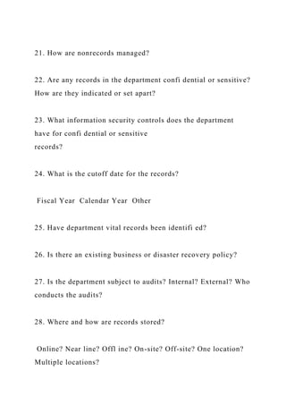 21. How are nonrecords managed?
22. Are any records in the department confi dential or sensitive?
How are they indicated or set apart?
23. What information security controls does the department
have for confi dential or sensitive
records?
24. What is the cutoff date for the records?
Fiscal Year Calendar Year Other
25. Have department vital records been identifi ed?
26. Is there an existing business or disaster recovery policy?
27. Is the department subject to audits? Internal? External? Who
conducts the audits?
28. Where and how are records stored?
Online? Near line? Offl ine? On-site? Off-site? One location?
Multiple locations?
 