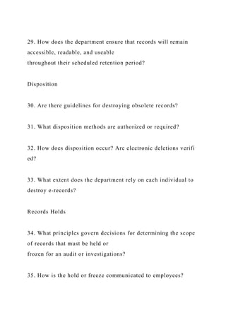 29. How does the department ensure that records will remain
accessible, readable, and useable
throughout their scheduled retention period?
Disposition
30. Are there guidelines for destroying obsolete records?
31. What disposition methods are authorized or required?
32. How does disposition occur? Are electronic deletions verifi
ed?
33. What extent does the department rely on each individual to
destroy e-records?
Records Holds
34. What principles govern decisions for determining the scope
of records that must be held or
frozen for an audit or investigations?
35. How is the hold or freeze communicated to employees?
 