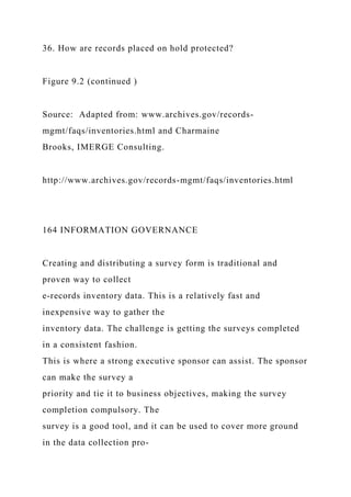 36. How are records placed on hold protected?
Figure 9.2 (continued )
Source: Adapted from: www.archives.gov/records-
mgmt/faqs/inventories.html and Charmaine
Brooks, IMERGE Consulting.
http://www.archives.gov/records-mgmt/faqs/inventories.html
164 INFORMATION GOVERNANCE
Creating and distributing a survey form is traditional and
proven way to collect
e-records inventory data. This is a relatively fast and
inexpensive way to gather the
inventory data. The challenge is getting the surveys completed
in a consistent fashion.
This is where a strong executive sponsor can assist. The sponsor
can make the survey a
priority and tie it to business objectives, making the survey
completion compulsory. The
survey is a good tool, and it can be used to cover more ground
in the data collection pro-
 