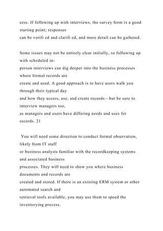 cess. If following up with interviews, the survey form is a good
starting point; responses
can be verifi ed and clarifi ed, and more detail can be gathered.
Some issues may not be entirely clear initially, so following up
with scheduled in-
person interviews can dig deeper into the business processes
where formal records are
create and used. A good approach is to have users walk you
through their typical day
and how they access, use, and create records—but be sure to
interview managers too,
as managers and users have differing needs and uses for
records. 21
You will need some direction to conduct formal observation,
likely from IT staff
or business analysts familiar with the recordkeeping systems
and associated business
processes. They will need to show you where business
documents and records are
created and stored. If there is an existing ERM system or other
automated search and
retrieval tools available, you may use them to speed the
inventorying process.
 
