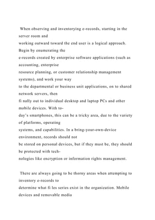 When observing and inventorying e-records, starting in the
server room and
working outward toward the end user is a logical approach.
Begin by enumerating the
e-records created by enterprise software applications (such as
accounting, enterprise
resource planning, or customer relationship management
systems), and work your way
to the departmental or business unit applications, on to shared
network servers, then
fi nally out to individual desktop and laptop PCs and other
mobile devices. With to-
day’s smartphones, this can be a tricky area, due to the variety
of platforms, operating
systems, and capabilities. In a bring-your-own-device
environment, records should not
be stored on personal devices, but if they must be, they should
be protected with tech-
nologies like encryption or information rights management.
There are always going to be thorny areas when attempting to
inventory e-records to
determine what fi les series exist in the organization. Mobile
devices and removable media
 