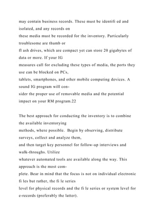 may contain business records. These must be identifi ed and
isolated, and any records on
these media must be recorded for the inventory. Particularly
troublesome are thumb or
fl ash drives, which are compact yet can store 20 gigabytes of
data or more. If your IG
measures call for excluding these types of media, the ports they
use can be blocked on PCs,
tablets, smartphones, and other mobile computing devices. A
sound IG program will con-
sider the proper use of removable media and the potential
impact on your RM program.22
The best approach for conducting the inventory is to combine
the available inventorying
methods, where possible. Begin by observing, distribute
surveys, collect and analyze them,
and then target key personnel for follow-up interviews and
walk-throughs. Utilize
whatever automated tools are available along the way. This
approach is the most com-
plete. Bear in mind that the focus is not on individual electronic
fi les but rather, the fi le series
level for physical records and the fi le series or system level for
e-records (preferably the latter).
 