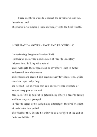 There are three ways to conduct the inventory: surveys,
interviews, and
observation. Combining these methods yields the best results.
INFORMATION GOVERNANCE AND RECORDS 165
Interviewing Programs/Service Staff
Interviews are a very good source of records inventory
information. Talking with actual
users will help the records lead or inventory team to better
understand how documents
and records are created and used in everyday operations. Users
can also report why they
are needed—an exercise that can uncover some obsolete or
unnecessary processes and
practices. This is helpful in determining where e-records reside
and how they are grouped
in records series or by system and ultimately, the proper length
of their retention period
and whether they should be archived or destroyed at the end of
their useful life. 23
 