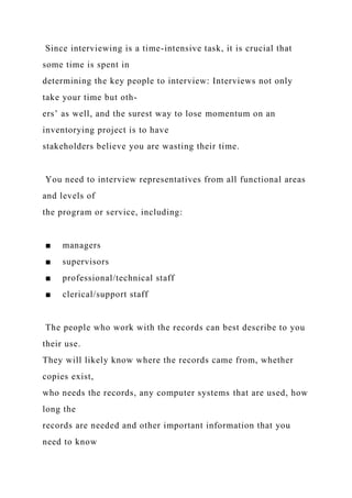 Since interviewing is a time-intensive task, it is crucial that
some time is spent in
determining the key people to interview: Interviews not only
take your time but oth-
ers’ as well, and the surest way to lose momentum on an
inventorying project is to have
stakeholders believe you are wasting their time.
You need to interview representatives from all functional areas
and levels of
the program or service, including:
■ managers
■ supervisors
■ professional/technical staff
■ clerical/support staff
The people who work with the records can best describe to you
their use.
They will likely know where the records came from, whether
copies exist,
who needs the records, any computer systems that are used, how
long the
records are needed and other important information that you
need to know
 