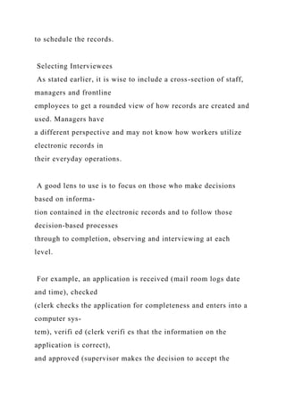 to schedule the records.
Selecting Interviewees
As stated earlier, it is wise to include a cross-section of staff,
managers and frontline
employees to get a rounded view of how records are created and
used. Managers have
a different perspective and may not know how workers utilize
electronic records in
their everyday operations.
A good lens to use is to focus on those who make decisions
based on informa-
tion contained in the electronic records and to follow those
decision-based processes
through to completion, observing and interviewing at each
level.
For example, an application is received (mail room logs date
and time), checked
(clerk checks the application for completeness and enters into a
computer sys-
tem), verifi ed (clerk verifi es that the information on the
application is correct),
and approved (supervisor makes the decision to accept the
 