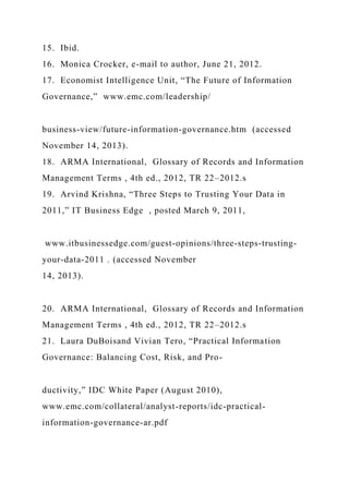 15. Ibid.
16. Monica Crocker, e-mail to author, June 21, 2012.
17. Economist Intelligence Unit, “The Future of Information
Governance,” www.emc.com/leadership/
business-view/future-information-governance.htm (accessed
November 14, 2013).
18. ARMA International, Glossary of Records and Information
Management Terms , 4th ed., 2012, TR 22–2012.s
19. Arvind Krishna, “Three Steps to Trusting Your Data in
2011,” IT Business Edge , posted March 9, 2011,
www.itbusinessedge.com/guest-opinions/three-steps-trusting-
your-data-2011 . (accessed November
14, 2013).
20. ARMA International, Glossary of Records and Information
Management Terms , 4th ed., 2012, TR 22–2012.s
21. Laura DuBoisand Vivian Tero, “Practical Information
Governance: Balancing Cost, Risk, and Pro-
ductivity,” IDC White Paper (August 2010),
www.emc.com/collateral/analyst-reports/idc-practical-
information-governance-ar.pdf
 