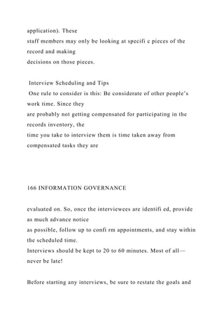application). These
staff members may only be looking at specifi c pieces of the
record and making
decisions on those pieces.
Interview Scheduling and Tips
One rule to consider is this: Be considerate of other people’s
work time. Since they
are probably not getting compensated for participating in the
records inventory, the
time you take to interview them is time taken away from
compensated tasks they are
166 INFORMATION GOVERNANCE
evaluated on. So, once the interviewees are identifi ed, provide
as much advance notice
as possible, follow up to confi rm appointments, and stay within
the scheduled time.
Interviews should be kept to 20 to 60 minutes. Most of all—
never be late!
Before starting any interviews, be sure to restate the goals and
 