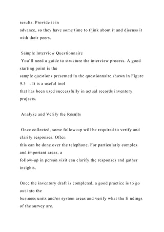 results. Provide it in
advance, so they have some time to think about it and discuss it
with their peers.
Sample Interview Questionnaire
You’ll need a guide to structure the interview process. A good
starting point is the
sample questions presented in the questionnaire shown in Figure
9.3 . It is a useful tool
that has been used successfully in actual records inventory
projects.
Analyze and Verify the Results
Once collected, some follow-up will be required to verify and
clarify responses. Often
this can be done over the telephone. For particularly complex
and important areas, a
follow-up in person visit can clarify the responses and gather
insights.
Once the inventory draft is completed, a good practice is to go
out into the
business units and/or system areas and verify what the fi ndings
of the survey are.
 