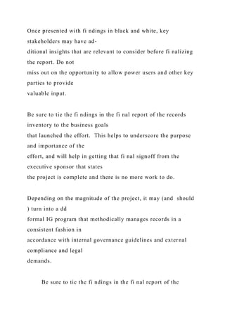 Once presented with fi ndings in black and white, key
stakeholders may have ad-
ditional insights that are relevant to consider before fi nalizing
the report. Do not
miss out on the opportunity to allow power users and other key
parties to provide
valuable input.
Be sure to tie the fi ndings in the fi nal report of the records
inventory to the business goals
that launched the effort. This helps to underscore the purpose
and importance of the
effort, and will help in getting that fi nal signoff from the
executive sponsor that states
the project is complete and there is no more work to do.
Depending on the magnitude of the project, it may (and should
) turn into a dd
formal IG program that methodically manages records in a
consistent fashion in
accordance with internal governance guidelines and external
compliance and legal
demands.
Be sure to tie the fi ndings in the fi nal report of the
 
