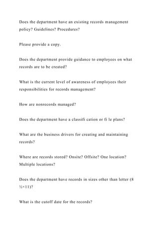 Does the department have an existing records management
policy? Guidelines? Procedures?
Please provide a copy.
Does the department provide guidance to employees on what
records are to be created?
What is the current level of awareness of employees their
responsibilities for records management?
How are nonrecords managed?
Does the department have a classifi cation or fi le plans?
What are the business drivers for creating and maintaining
records?
Where are records stored? Onsite? Offsite? One location?
Multiple locations?
Does the department have records in sizes other than letter (8
½×11)?
What is the cutoff date for the records?
 