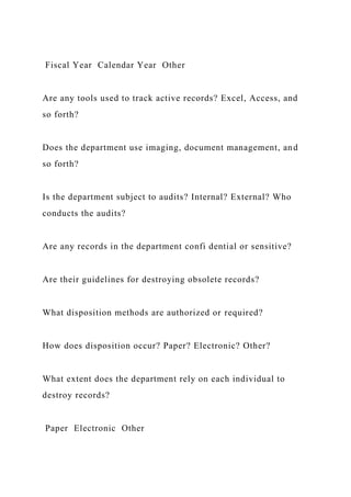Fiscal Year Calendar Year Other
Are any tools used to track active records? Excel, Access, and
so forth?
Does the department use imaging, document management, and
so forth?
Is the department subject to audits? Internal? External? Who
conducts the audits?
Are any records in the department confi dential or sensitive?
Are their guidelines for destroying obsolete records?
What disposition methods are authorized or required?
How does disposition occur? Paper? Electronic? Other?
What extent does the department rely on each individual to
destroy records?
Paper Electronic Other
 