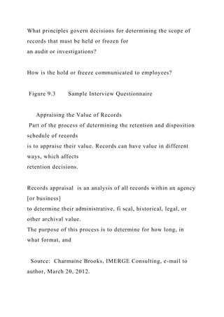What principles govern decisions for determining the scope of
records that must be held or frozen for
an audit or investigations?
How is the hold or freeze communicated to employees?
Figure 9.3 Sample Interview Questionnaire
Appraising the Value of Records
Part of the process of determining the retention and disposition
schedule of records
is to appraise their value. Records can have value in different
ways, which affects
retention decisions.
Records appraisal is an analysis of all records within an agency
[or business]
to determine their administrative, fi scal, historical, legal, or
other archival value.
The purpose of this process is to determine for how long, in
what format, and
Source: Charmaine Brooks, IMERGE Consulting, e-mail to
author, March 20, 2012.
 