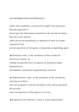 168 INFORMATION GOVERNANCE
under what conditions a record series ought to be preserved.
Records appraisal is
based upon the information contained in the records inventory.
Records series shall be
either preserved permanently or disposed of when no longer
required for the
current operations of an agency or department, depending upon:
■ Historical value or the usefulness of the records for
historical research, in-
cluding records that show an agency [or business] origin,
administrative
development, and present organizational structure.
■ Administrative value or the usefulness of the records for
carrying on [a busi-
ness or] an agency’s current and future work, and to document
the develop-
ment and operation of that agency over time.
■ Regulatory and statutory [value to meet] requirements.
 