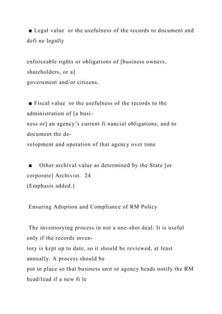 ■ Legal value or the usefulness of the records to document and
defi ne legally
enforceable rights or obligations of [business owners,
shareholders, or a]
government and/or citizens.
■ Fiscal value or the usefulness of the records to the
administration of [a busi-
ness or] an agency’s current fi nancial obligations, and to
document the de-
velopment and operation of that agency over time
■ Other archival value as determined by the State [or
corporate] Archivist. 24
(Emphasis added.)
Ensuring Adoption and Compliance of RM Policy
The inventorying process in not a one-shot deal: It is useful
only if the records inven-
tory is kept up to date, so it should be reviewed, at least
annually. A process should be
put in place so that business unit or agency heads notify the RM
head/lead if a new fi le
 