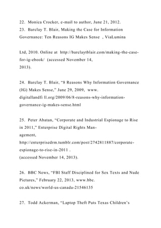 22. Monica Crocker, e-mail to author, June 21, 2012.
23. Barclay T. Blair, Making the Case for Information
Governance: Ten Reasons IG Makes Sense , ViaLumina
Ltd, 2010. Online at http://barclaytblair.com/making-the-case-
for-ig-ebook/ (accessed November 14,
2013).
24. Barclay T. Blair, “8 Reasons Why Information Governance
(IG) Makes Sense,” June 29, 2009, www.
digitallandfi ll.org/2009/06/8-reasons-why-information-
governance-ig-makes-sense.html
25. Peter Abatan, “Corporate and Industrial Espionage to Rise
in 2011,” Enterprise Digital Rights Man-
agement,
http://enterprisedrm.tumblr.com/post/2742811887/corporate-
espionage-to-rise-in-2011 .
(accessed November 14, 2013).
26. BBC News, “FBI Staff Disciplined for Sex Texts and Nude
Pictures,” February 22, 2013, www.bbc.
co.uk/news/world-us-canada-21546135
27. Todd Ackerman, “Laptop Theft Puts Texas Children’s
 