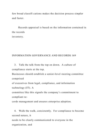 few broad classifi cations makes the decision process simpler
and faster.
Records appraisal is based on the information contained in
the records
inventory.
INFORMATION GOVERNANCE AND RECORDS 169
3. Talk the talk from the top on down. A culture of
compliance starts at the top.
Businesses should establish a senior-level steering committee
comprised
of executives from legal, compliance, and information
technology (IT). A
committee like this signals the company’s commitment to
compliant re-
cords management and ensures enterprise adoption.
4. Walk the walk, consistently. For compliance to become
second nature, it
needs to be clearly communicated to everyone in the
organization, and
 